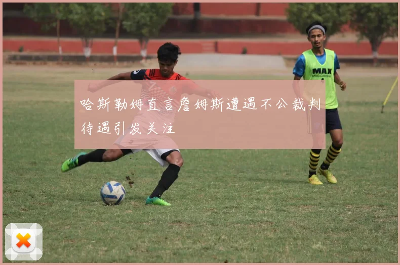 哈斯勒姆直言詹姆斯遭遇不公裁判待遇引发关注