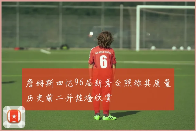 詹姆斯回忆96届新秀合照称其质量历史前二并挂墙欣赏