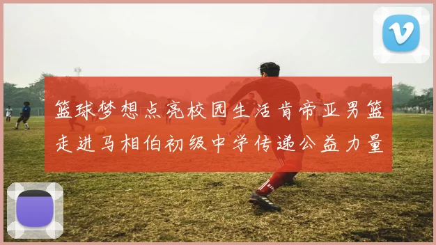 篮球梦想点亮校园生活肯帝亚男篮走进马相伯初级中学传递公益力量