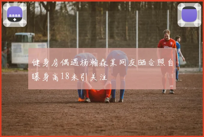 健身房偶遇杨瀚森某网友晒合照自曝身高18米引关注