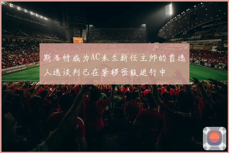 斯洛特成为AC米兰新任主帅的首选人选谈判已在紧锣密鼓进行中