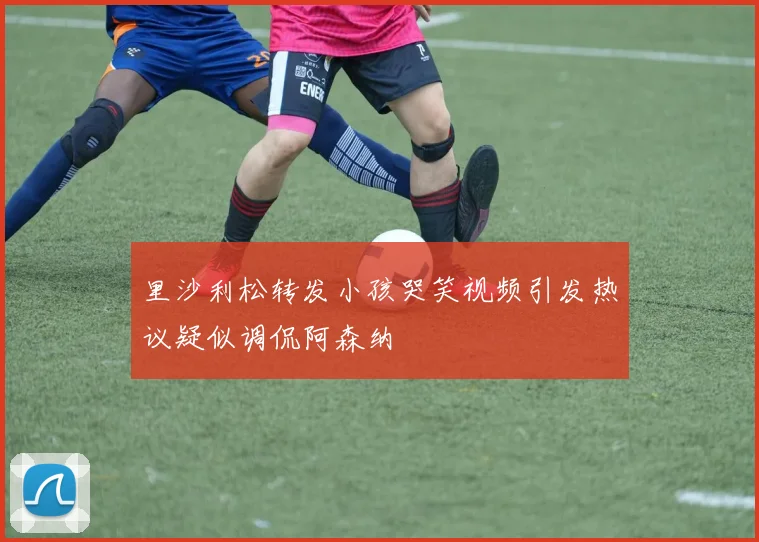 里沙利松转发小孩哭笑视频引发热议疑似调侃阿森纳