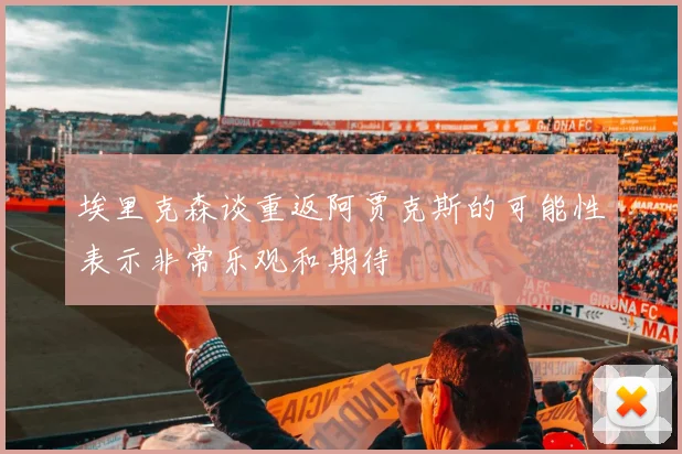 埃里克森谈重返阿贾克斯的可能性表示非常乐观和期待