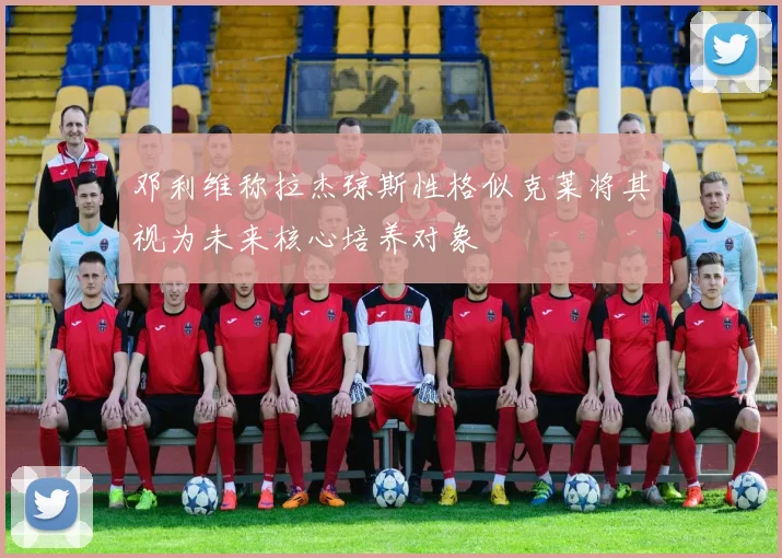 邓利维称拉杰琼斯性格似克莱将其视为未来核心培养对象