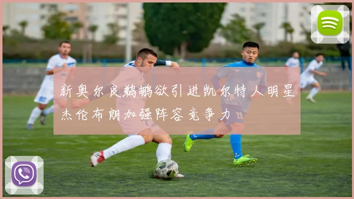 新奥尔良鹈鹕欲引进凯尔特人明星杰伦布朗加强阵容竞争力