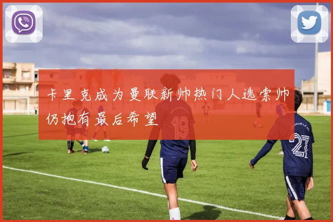 卡里克成为曼联新帅热门人选索帅仍抱有最后希望
