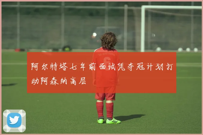 阿尔特塔七年前面试凭夺冠计划打动阿森纳高层
